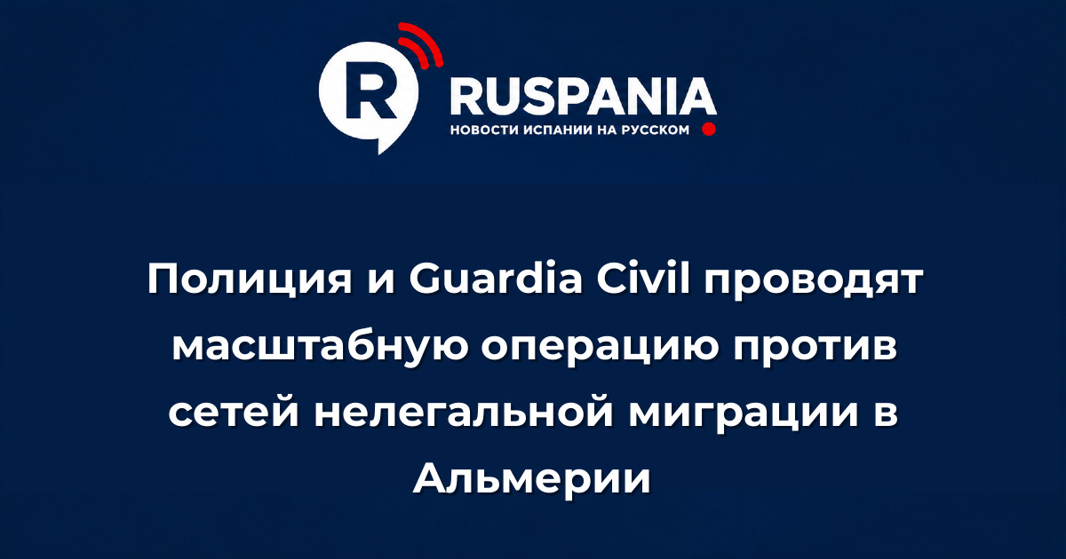 Новости Испании: Полиция и Guardia Civil проводят масштабную операцию против сетей нелегальной миграции в Альмерии