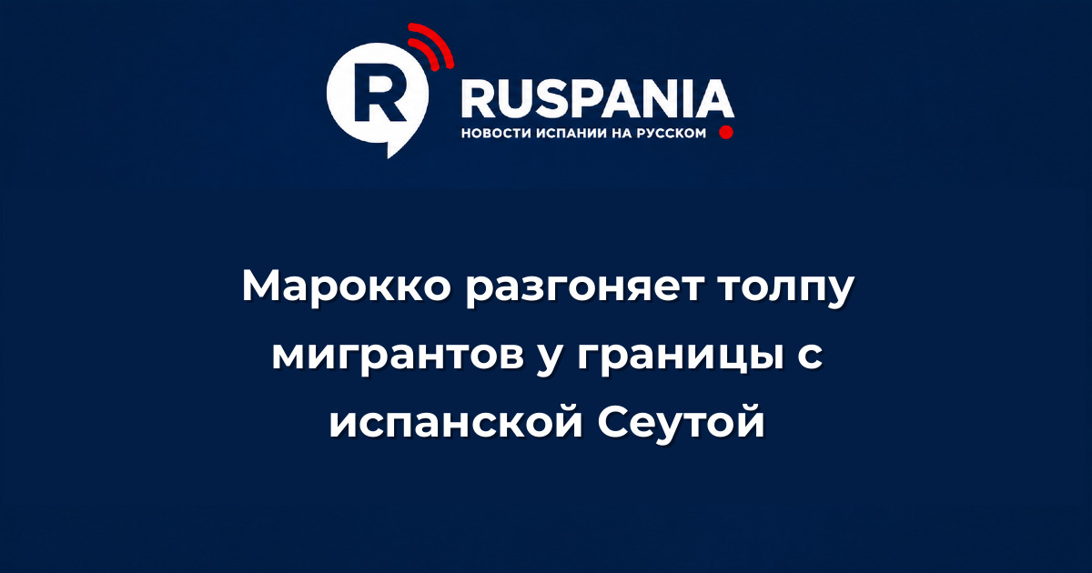 Новости Испании: Марокко разгоняет толпу мигрантов у границы с испанской Сеутой