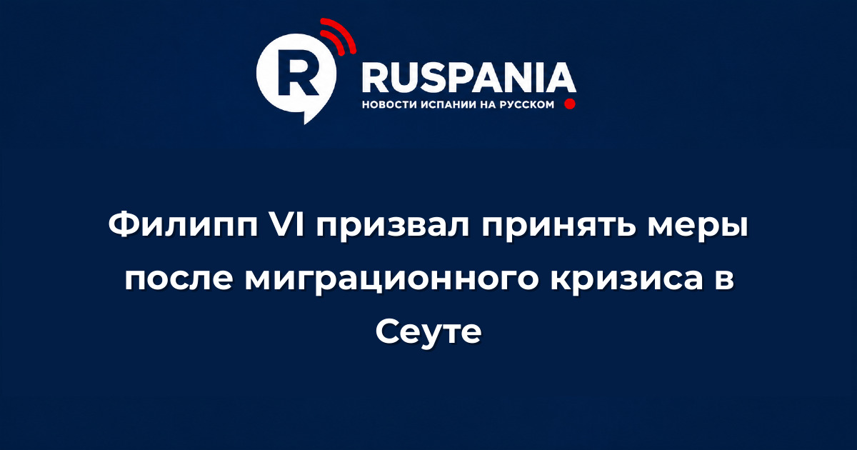 Новости Испании: Филипп VI призвал принять меры после миграционного кризиса в Сеуте